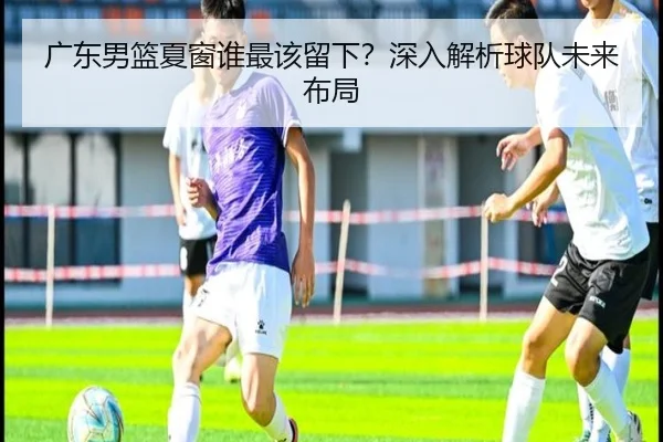 广东男篮夏窗谁最该留下？深入解析球队未来布局