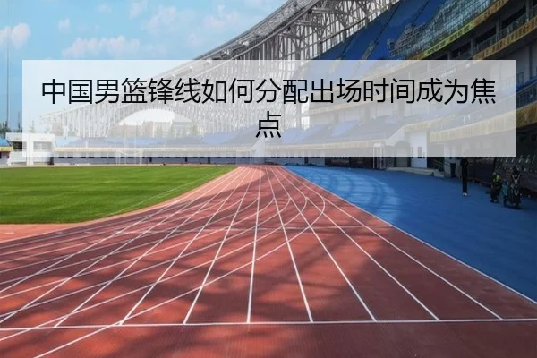中国男篮锋线如何分配出场时间成为焦点