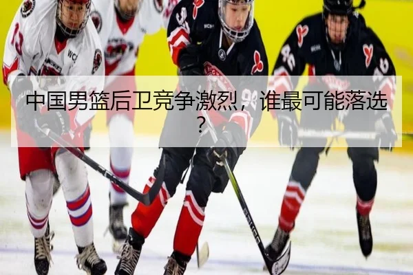 中国男篮后卫竞争激烈，谁最可能落选？
